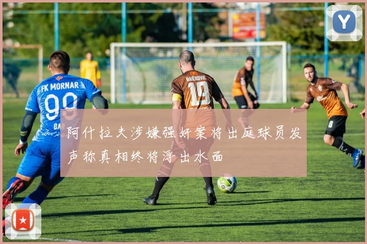 阿什拉夫涉嫌强奸案将出庭球员发声称真相终将浮出水面