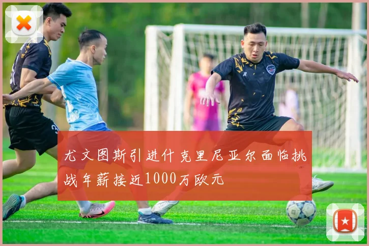 尤文图斯引进什克里尼亚尔面临挑战年薪接近1000万欧元