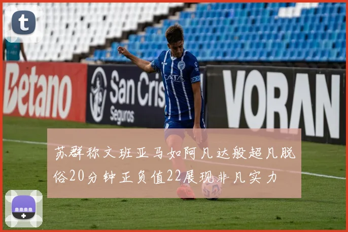 苏群称文班亚马如阿凡达般超凡脱俗20分钟正负值22展现非凡实力