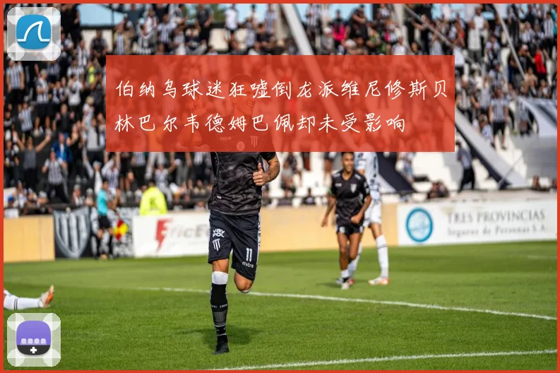 伯纳乌球迷狂嘘倒龙派维尼修斯贝林巴尔韦德姆巴佩却未受影响