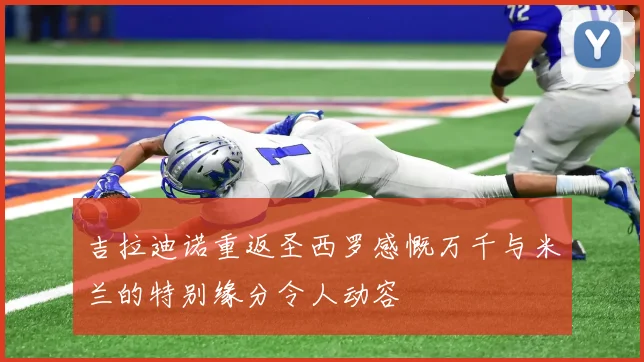 吉拉迪诺重返圣西罗感慨万千与米兰的特别缘分令人动容