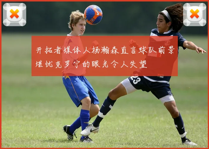 开拓者媒体人杨瀚森直言球队前景堪忧克罗宁的眼光令人失望