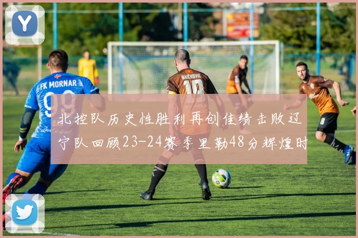 北控队历史性胜利再创佳绩击败辽宁队回顾23-24赛季里勒48分辉煌时刻
