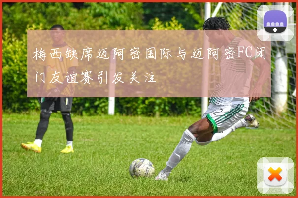 梅西缺席迈阿密国际与迈阿密FC闭门友谊赛引发关注