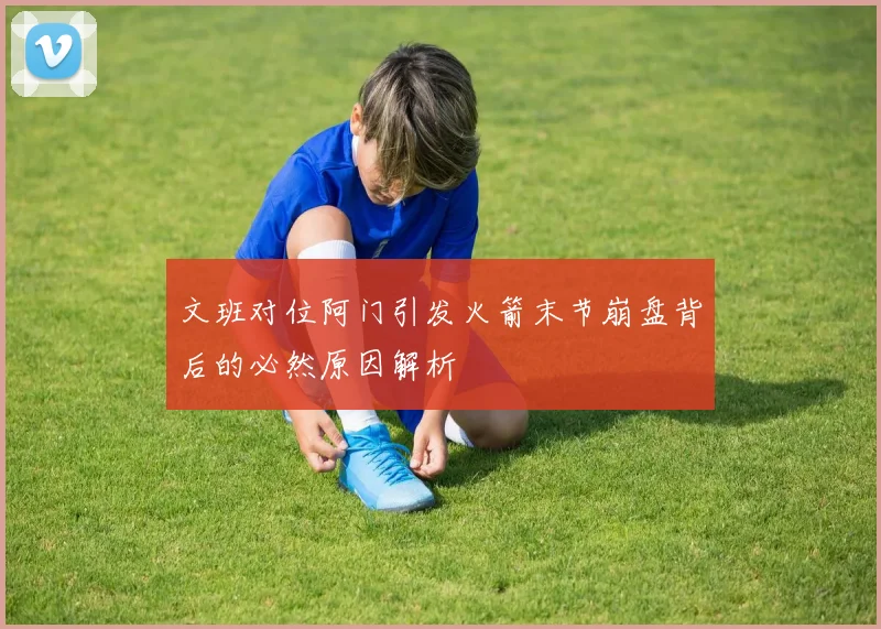 文班对位阿门引发火箭末节崩盘背后的必然原因解析