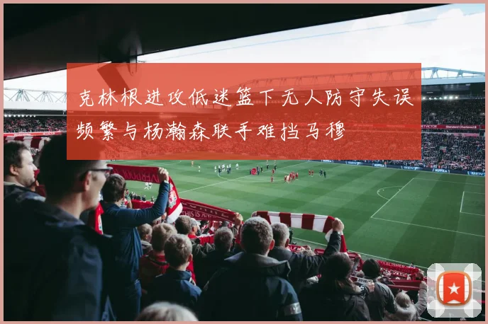 克林根进攻低迷篮下无人防守失误频繁与杨瀚森联手难挡马穆