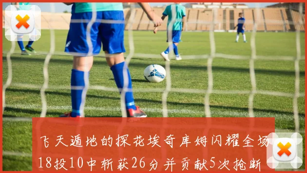 飞天遁地的探花埃奇库姆闪耀全场18投10中斩获26分并贡献5次抢断