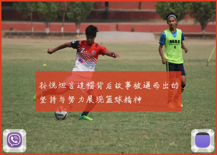 孙悦坦言追帽背后故事被逼而出的坚持与努力展现篮球精神