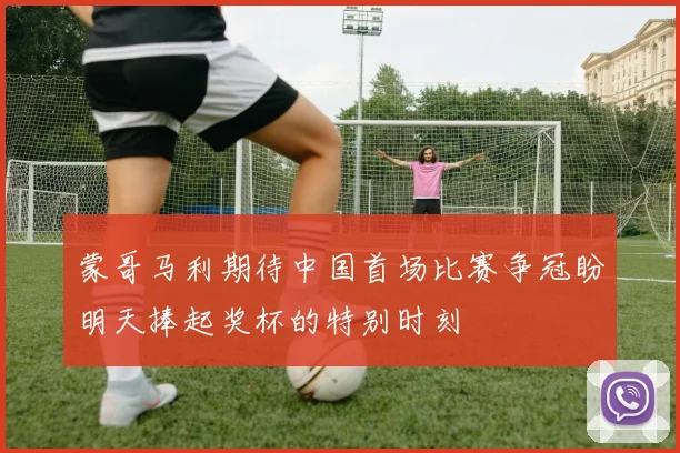 蒙哥马利期待中国首场比赛争冠盼明天捧起奖杯的特别时刻