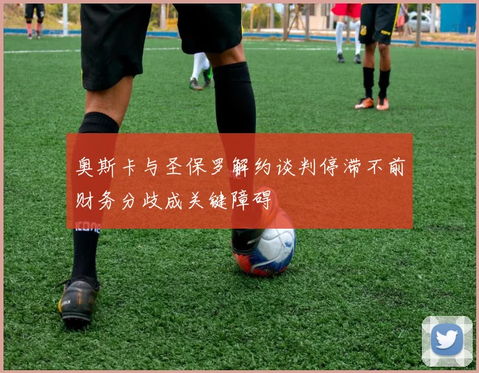 奥斯卡与圣保罗解约谈判停滞不前财务分歧成关键障碍