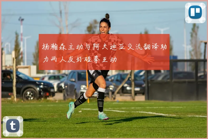 杨瀚森主动与阿夫迪亚交流翻译助力两人友好碰拳互动