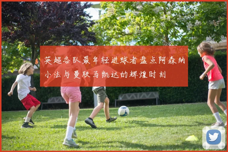 英超各队最年轻进球者盘点阿森纳小法与曼联马凯达的辉煌时刻