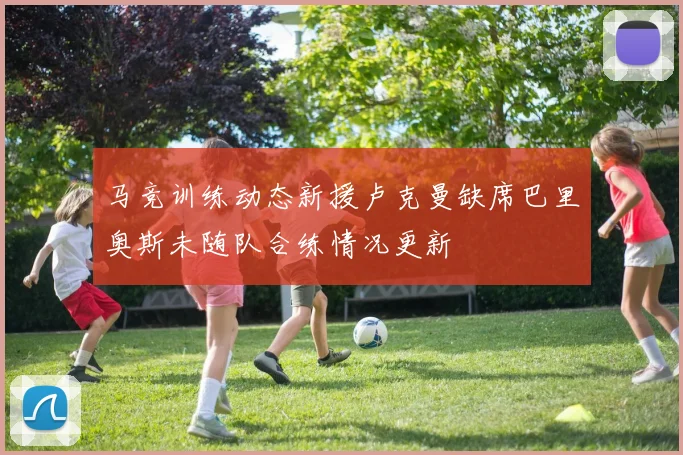 马竞训练动态新援卢克曼缺席巴里奥斯未随队合练情况更新