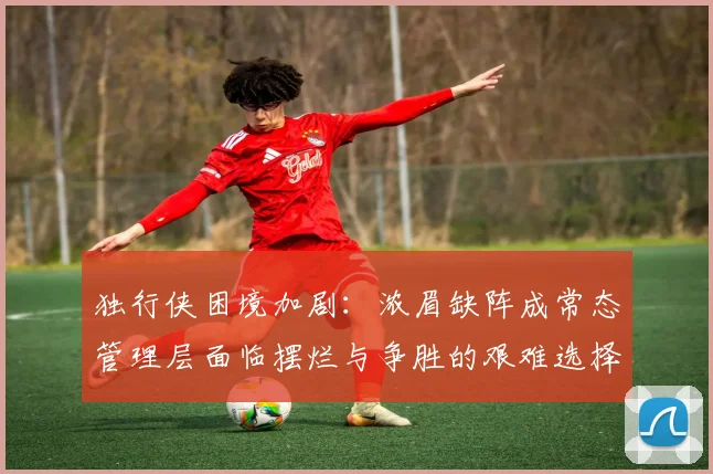 独行侠困境加剧：浓眉缺阵成常态管理层面临摆烂与争胜的艰难选择