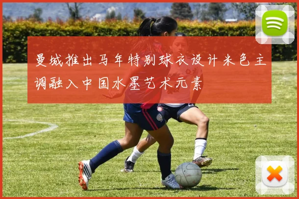 曼城推出马年特别球衣设计米色主调融入中国水墨艺术元素