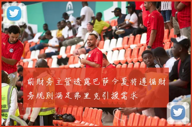 前财务主管透露巴萨今夏将遵循财务规则满足弗里克引援需求