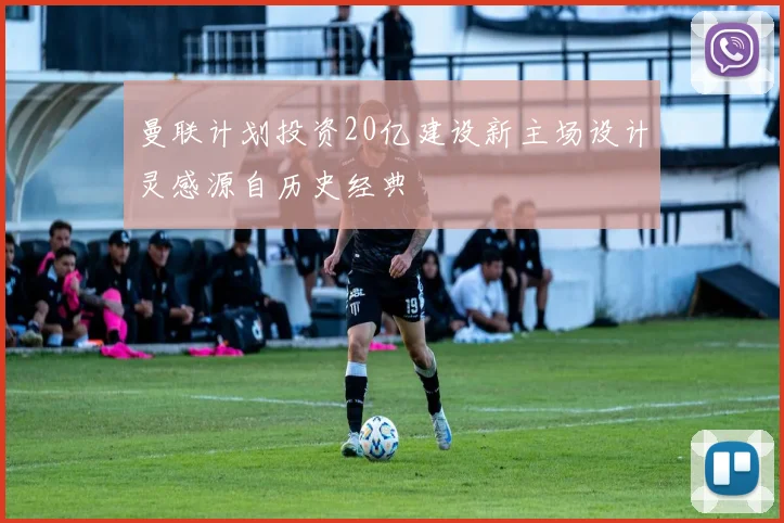 曼联计划投资20亿建设新主场设计灵感源自历史经典