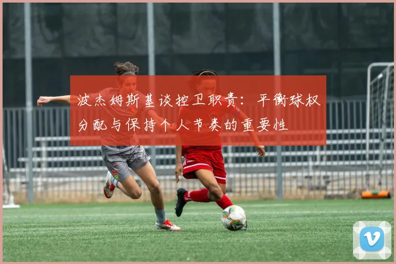 波杰姆斯基谈控卫职责：平衡球权分配与保持个人节奏的重要性