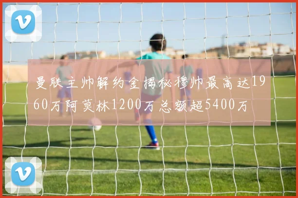 曼联主帅解约金揭秘穆帅最高达1960万阿莫林1200万总额超5400万
