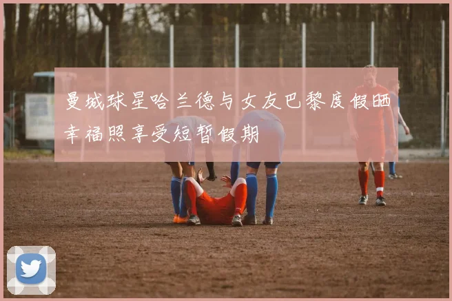 曼城球星哈兰德与女友巴黎度假晒幸福照享受短暂假期
