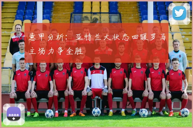 意甲分析：亚特兰大状态回暖罗马主场力争全胜