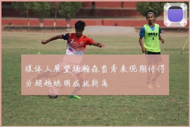 媒体人展望杨瀚森首秀表现期待得分超越姚明成就新高