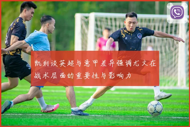凯利谈英超与意甲差异强调尤文在战术层面的重要性与影响力