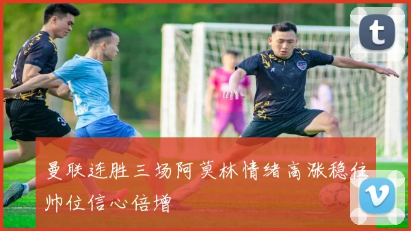 曼联连胜三场阿莫林情绪高涨稳住帅位信心倍增