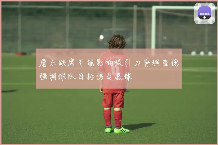 詹东缺席可能影响吸引力普理查德强调球队目标仍是赢球