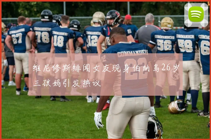 维尼修斯绯闻女友现身伯纳乌26岁三孩妈引发热议