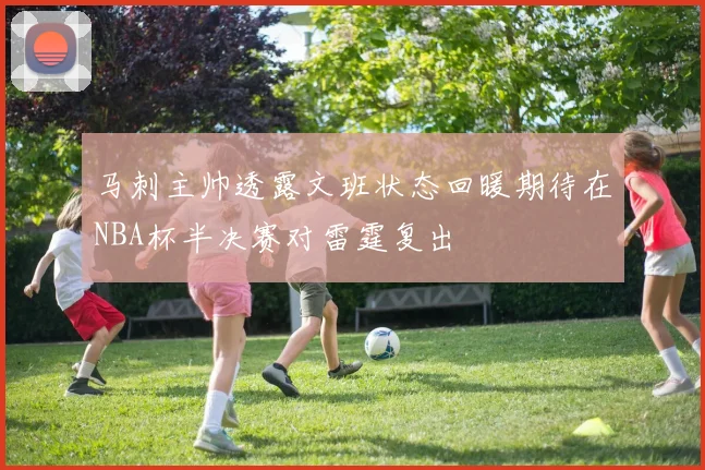 马刺主帅透露文班状态回暖期待在NBA杯半决赛对雷霆复出