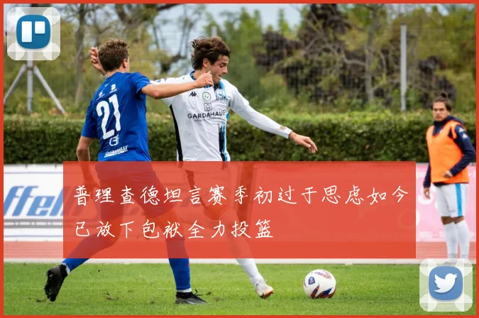 普理查德坦言赛季初过于思虑如今已放下包袱全力投篮
