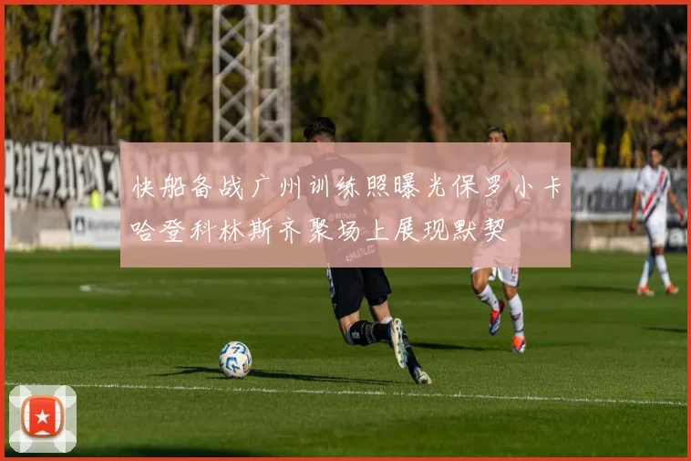 快船备战广州训练照曝光保罗小卡哈登科林斯齐聚场上展现默契