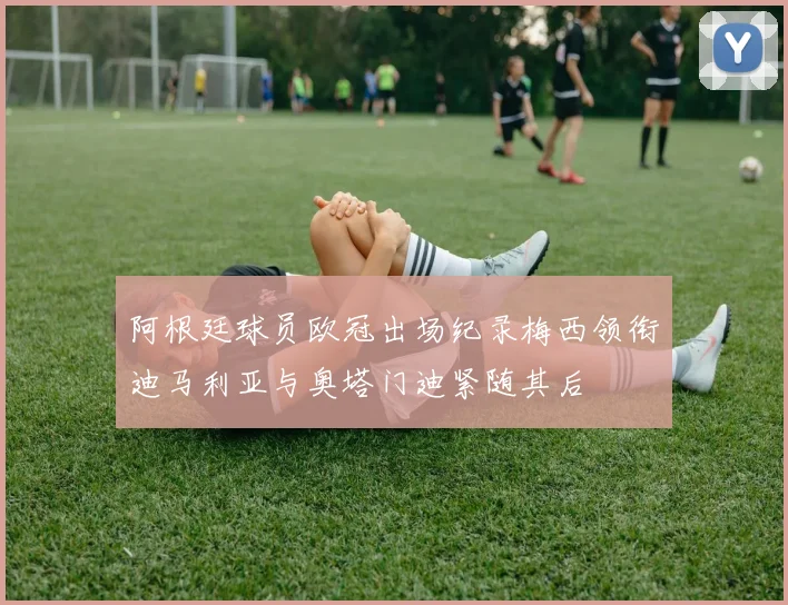 阿根廷球员欧冠出场纪录梅西领衔迪马利亚与奥塔门迪紧随其后