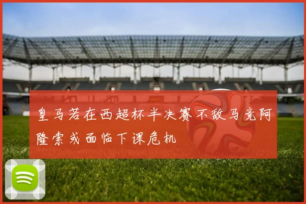 皇马若在西超杯半决赛不敌马竞阿隆索或面临下课危机