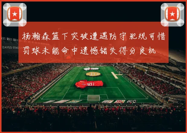 杨瀚森篮下突破遭遇防守犯规可惜罚球未能命中遗憾错失得分良机